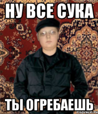 ну все сука ты огребаешь