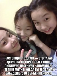  настоящие подруги — это такая девушка, которая знает твою любимую песенку и напоминает тебе её мотив, когда ты его сама забудешь. это вы-бенни,корк))