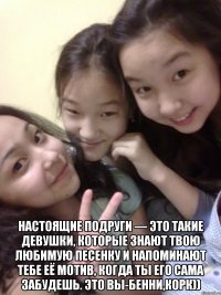  настоящие подруги — это такие девушки, которые знают твою любимую песенку и напоминают тебе её мотив, когда ты его сама забудешь. это вы-бенни,корк))