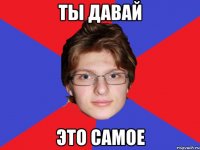 ты давай это самое