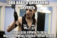 ово навіть цигарок не курить (ліон будеш курити та пити, малюватимеш тільки о то такі деми)