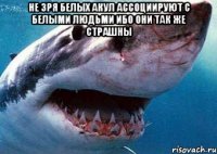 не зря белых акул ассоциируют с белыми людьми ибо они так же страшны 