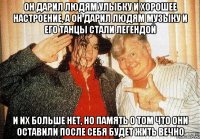 он дарил людям улыбку и хорошее настроение, а он дарил людям музыку и его танцы стали легендой и их больше нет, но память о том что они оставили после себя будет жить вечно