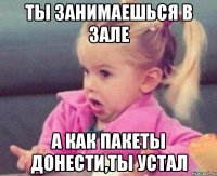ты занимаешься в зале а как пакеты донести,ты устал