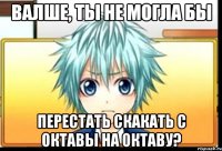 валше, ты не могла бы перестать скакать с октавы на октаву?