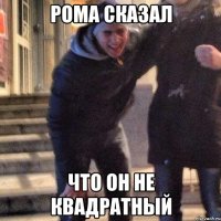 рома сказал что он не квадратный