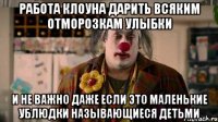 работа клоуна дарить всяким отморозкам улыбки и не важно даже если это маленькие ублюдки называющиеся детьми