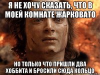 я не хочу сказать, что в моей комнате жарковато но только что пришли два хоббита и бросили сюда кольцо