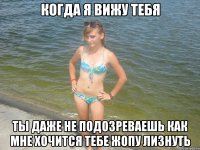 когда я вижу тебя ты даже не подозреваешь как мне хочится тебе жопу лизнуть