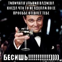 типичная ульвия вадиева когда что то не сделай по ее просьбе отевает тебе бесишь!!!))))