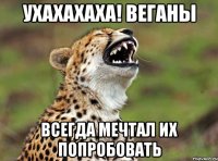 ухахахаха! веганы всегда мечтал их попробовать