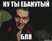 ну ты ебанутый бля