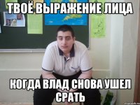 твоё выражение лица когда влад снова ушел срать