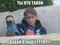 ты кто такой давай в нашу группу!
