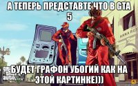 а теперь представте что в gta 5 будет графон убогий как на этой картинке)))