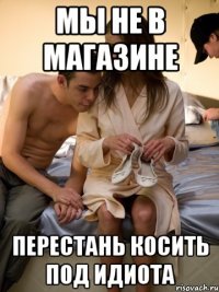 мы не в магазине перестань косить под идиота