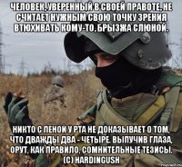 человек, уверенный в своей правоте, не считает нужным свою точку зрения втюхивать кому-то, брызжа слюной. никто с пеной у рта не доказывает о том, что дважды два - четыре. выпучив глаза, орут, как правило, сомнительные тезисы. (с) hardingush