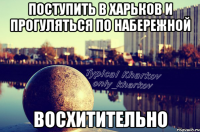 поступить в харьков и прогуляться по набережной восхитительно