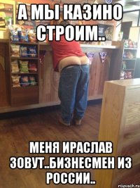 а мы казино строим.. меня ираслав зовут..бизнесмен из россии..