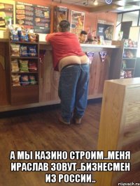  а мы казино строим..меня ираслав зовут..бизнесмен из россии..