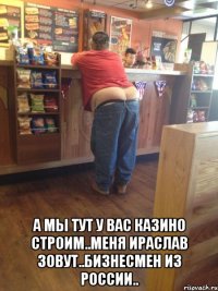  а мы тут у вас казино строим..меня ираслав зовут..бизнесмен из россии..