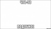 что-то подобное
