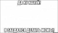 да ну нахуй! я заедался делать мемы!