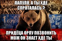 лапуля, а ты хде спряталась ? придёца орлу позвонить мож он знает хде ты