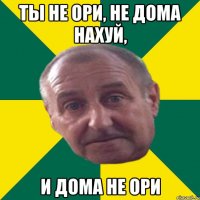 ты не ори, не дома нахуй, и дома не ори