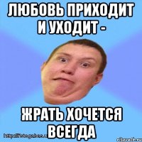 любовь приходит и уходит - жрать хочется всегда