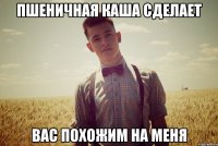 пшеничная каша сделает вас похожим на меня