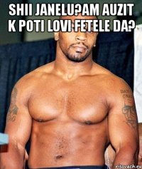 shii janelu?am auzit k poti lovi fetele da? 
