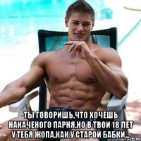  ты говоришь,что хочешь накаченого парня,но в твои 18 лет у тебя жопа,как у старой бабки...