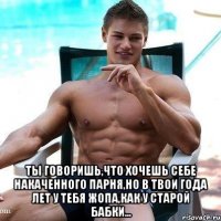  ты говоришь,что хочешь себе накаченного парня,но в твои года лет у тебя жопа,как у старой бабки...