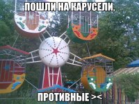 пошли на карусели, противные ><