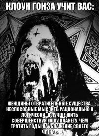 клоун гонза учит вас: женщины отвратительные существа, неспособные мыслить рационально и логически...и лучше жить совершенствуя нашу планету, чем тратить годы на ублажение своего члена...