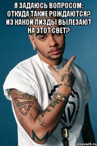 я задаюсь вопросом: откуда такие рождаются? из какой пизды вылезают на этот свет? 