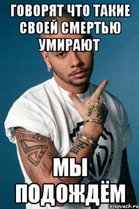 говорят что такие своей смертью умирают мы подождём