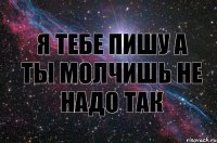 я тебе пишу а ты молчишь не надо так