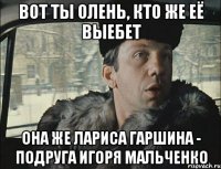 вот ты олень, кто же её выебет она же лариса гаршина - подруга игоря мальченко