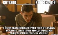 kotshir_________28 июн 2013 kotshir miloradchevsky кирилл, умничать будешь на острове,-отныне там,в некогда прекрасной группе,пристанище сирых и убогих)))