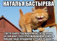 наталья бастырева света, ебало тебе надо начистить только за сам факт твоего проживания на земле. я любую гниду придавлю, а тебя и подавно.
