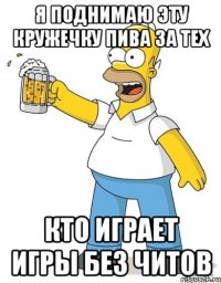 я поднимаю эту кружечку пива за тех кто играет игры без читов