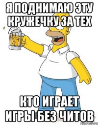 я поднимаю эту кружечку за тех кто играет игры без читов