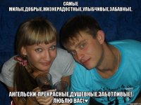 самые милые,добрые,жизнерадостные,улыбчивые,забавные, ангельски-прекрасные,душевные,заботливые! люблю вас!♥
