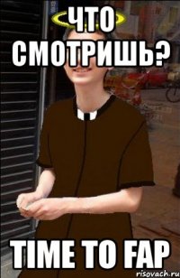 что смотришь? time to fap