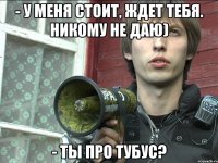 - у меня стоит, ждет тебя. никому не даю) - ты про тубус?