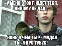 - у меня стоит, ждет тебя. никому не даю. - вань о чем ты? - мудак ты, я про тубус!