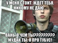- у меня стоит, ждет тебя. никому не даю. - вань, о чем ты??? - мудак ты, я про тубус!