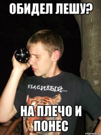 обидел лешу? на плечо и понес